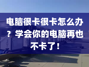 电脑很卡很卡怎么办？学会你的电脑再也不卡了！