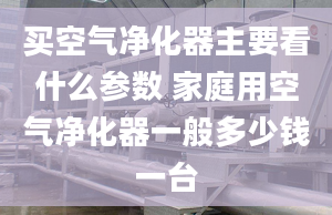 买空气净化器主要看什么参数 家庭用空气净化器一般多少钱一台