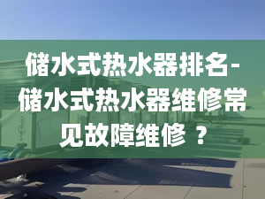 储水式热水器排名-储水式热水器维修常见故障维修 ？