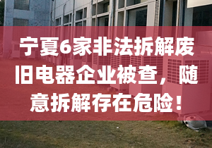 宁夏6家非法拆解废旧电器企业被查，随意拆解存在危险！