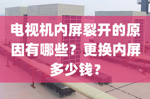 电视机内屏裂开的原因有哪些？更换内屏多少钱？