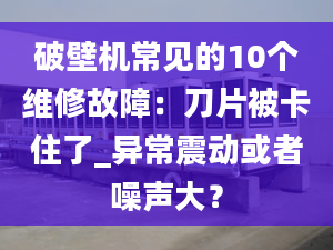 破壁机常见的10个维修故障：刀片被卡住了_异常震动或者噪声大？