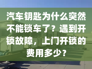 汽车钥匙为什么突然不能锁车了？遇到开锁故障，上门开锁的费用多少？