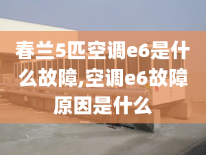 春兰5匹空调e6是什么故障,空调e6故障原因是什么