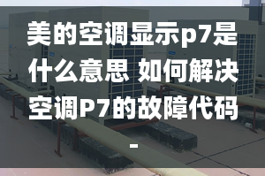 美的空调显示p7是什么意思 如何解决空调P7的故障代码-