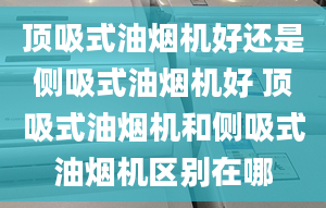 顶吸式油烟机好还是侧吸式油烟机好 顶吸式油烟机和侧吸式油烟机区别在哪