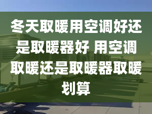 冬天取暖用空调好还是取暖器好 用空调取暖还是取暖器取暖划算