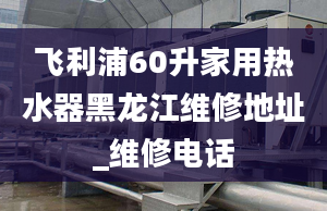 飞利浦60升家用热水器黑龙江维修地址_维修电话