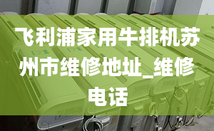 飞利浦家用牛排机苏州市维修地址_维修电话