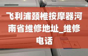 飞利浦颈椎按摩器河南省维修地址_维修电话