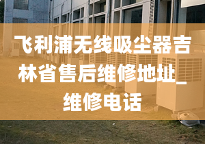 飞利浦无线吸尘器吉林省售后维修地址_维修电话