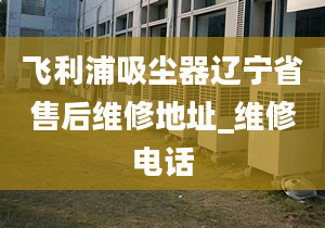 飞利浦吸尘器辽宁省售后维修地址_维修电话