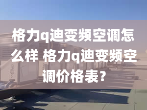 格力q迪变频空调怎么样 格力q迪变频空调价格表？