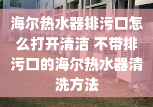 海尔热水器排污口怎么打开清洁 不带排污口的海尔热水器清洗方法