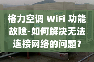 格力空调 WiFi 功能故障-如何解决无法连接网络的问题？