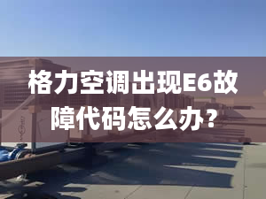 格力空调出现E6故障代码怎么办？