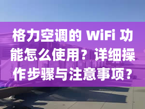 格力空调的 WiFi 功能怎么使用？详细操作步骤与注意事项？