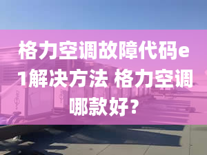 格力空调故障代码e1解决方法 格力空调哪款好？