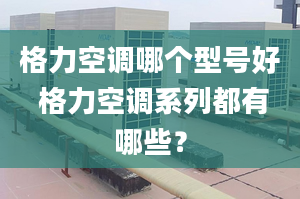 格力空调哪个型号好 格力空调系列都有哪些？