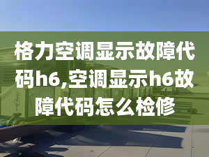 格力空调显示故障代码h6,空调显示h6故障代码怎么检修