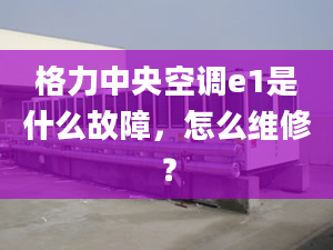 格力中央空调e1是什么故障，怎么维修？