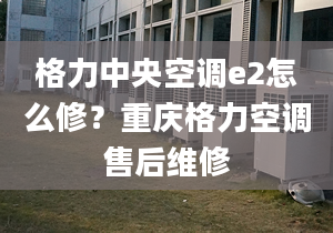 格力中央空调e2怎么修？重庆格力空调售后维修