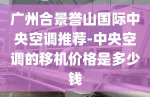 广州合景誉山国际中央空调推荐-中央空调的移机价格是多少钱