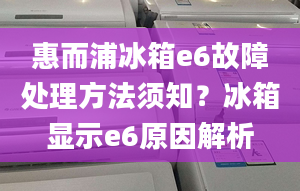 惠而浦冰箱e6故障处理方法须知？冰箱显示e6原因解析