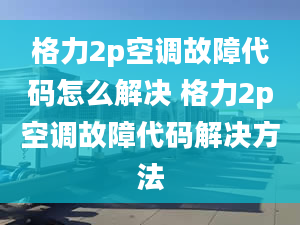 格力2p空调故障代码怎么解决 格力2p空调故障代码解决方法