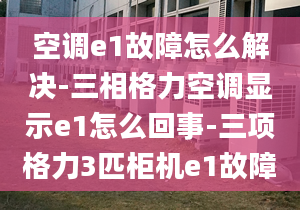 空调e1故障怎么解决-三相格力空调显示e1怎么回事-三项格力3匹柜机e1故障