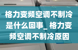 格力变频空调不制冷是什么回事_ 格力变频空调不制冷原因