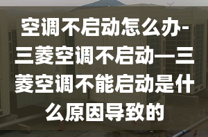 空调不启动怎么办-三菱空调不启动—三菱空调不能启动是什么原因导致的