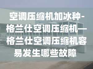 空调压缩机加冰种-格兰仕空调压缩机—格兰仕空调压缩机容易发生哪些故障 