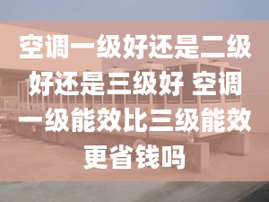 空调一级好还是二级好还是三级好 空调一级能效比三级能效更省钱吗