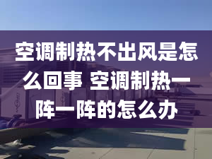 空调制热不出风是怎么回事 空调制热一阵一阵的怎么办