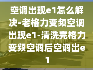 空调出现e1怎么解决-老格力变频空调出现e1-清洗完格力变频空调后空调出e1