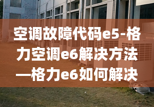 空调故障代码e5-格力空调e6解决方法—格力e6如何解决