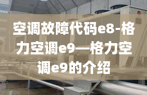 空调故障代码e8-格力空调e9—格力空调e9的介绍