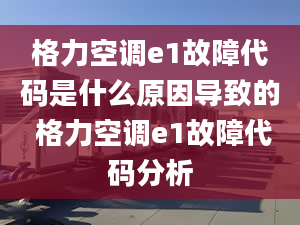 格力空调e1故障代码是什么原因导致的 格力空调e1故障代码分析