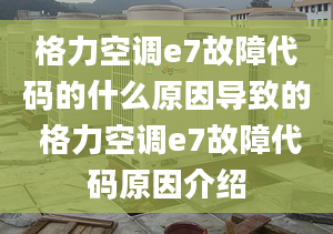 格力空调e7故障代码的什么原因导致的 格力空调e7故障代码原因介绍