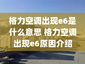 格力空调出现e6是什么意思 格力空调出现e6原因介绍