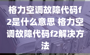 格力空调故障代码f2是什么意思 格力空调故障代码f2解决方法