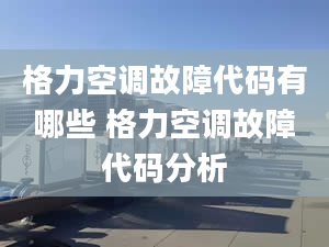 格力空调故障代码有哪些 格力空调故障代码分析