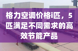 格力空调价格i匹，5匹满足不同需求的高效节能产品