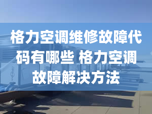 格力空调维修故障代码有哪些 格力空调故障解决方法