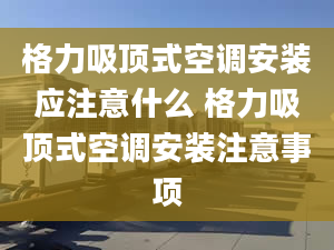 格力吸顶式空调安装应注意什么 格力吸顶式空调安装注意事项