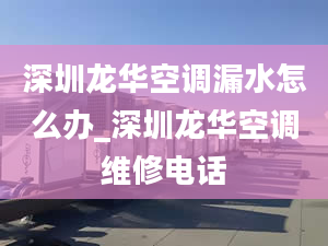 深圳龙华空调漏水怎么办_深圳龙华空调维修电话