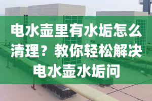 电水壶里有水垢怎么清理？教你轻松解决电水壶水垢问