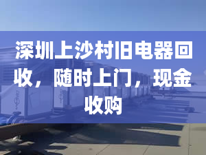 深圳上沙村旧电器回收，随时上门，现金收购