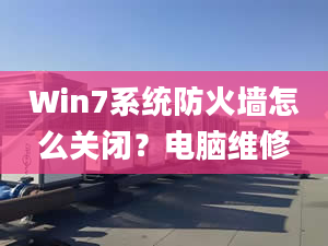 Win7系统防火墙怎么关闭？电脑维修